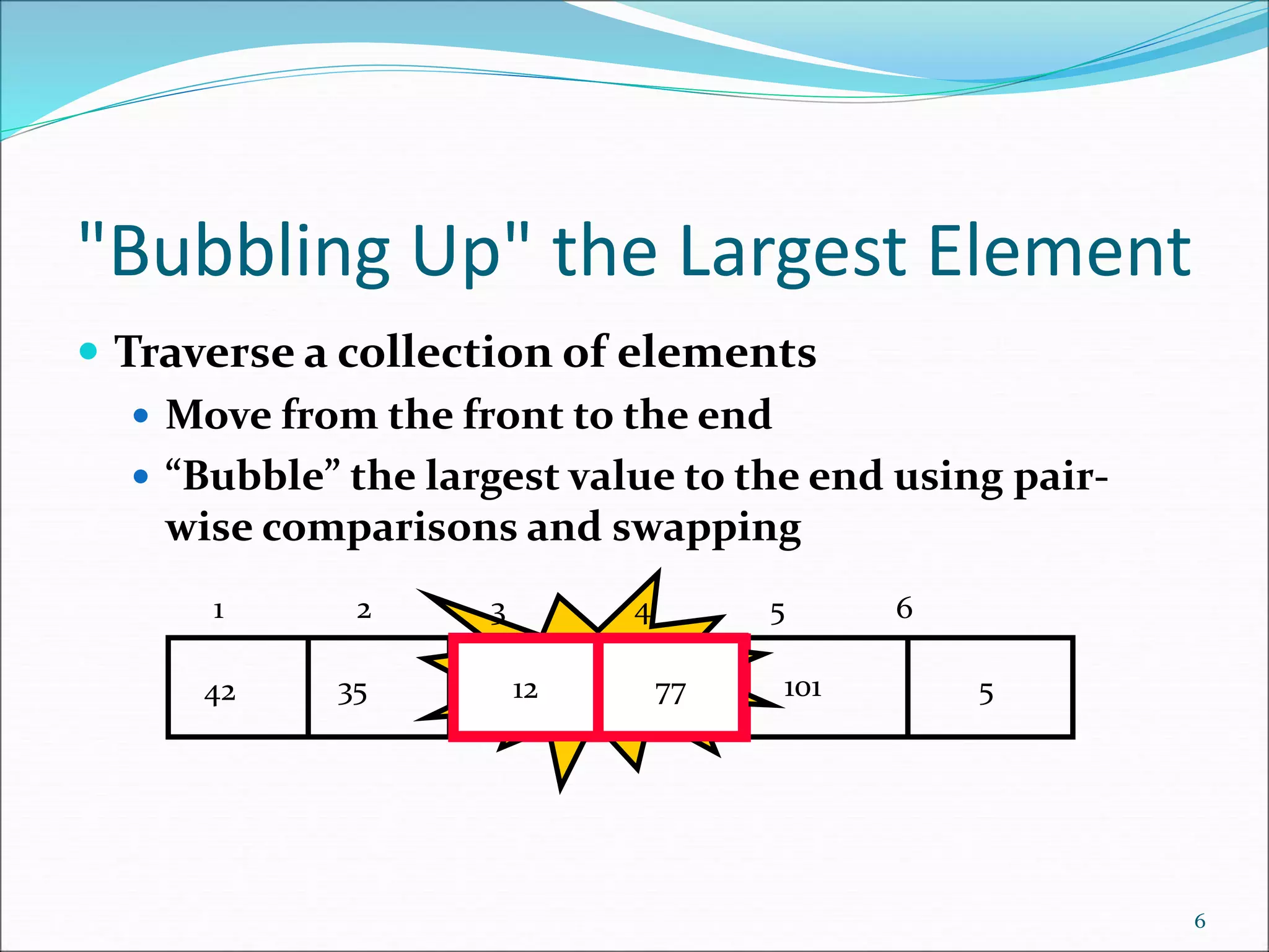 "Bubbling Up" the Largest Element
 Traverse a collection of elements
 Move from the front to the end
 “Bubble” the largest value to the end using pair-
wise comparisons and swapping
6
5
12
77
35
42 101
Swap
12 77
1 2 3 4 5 6
 