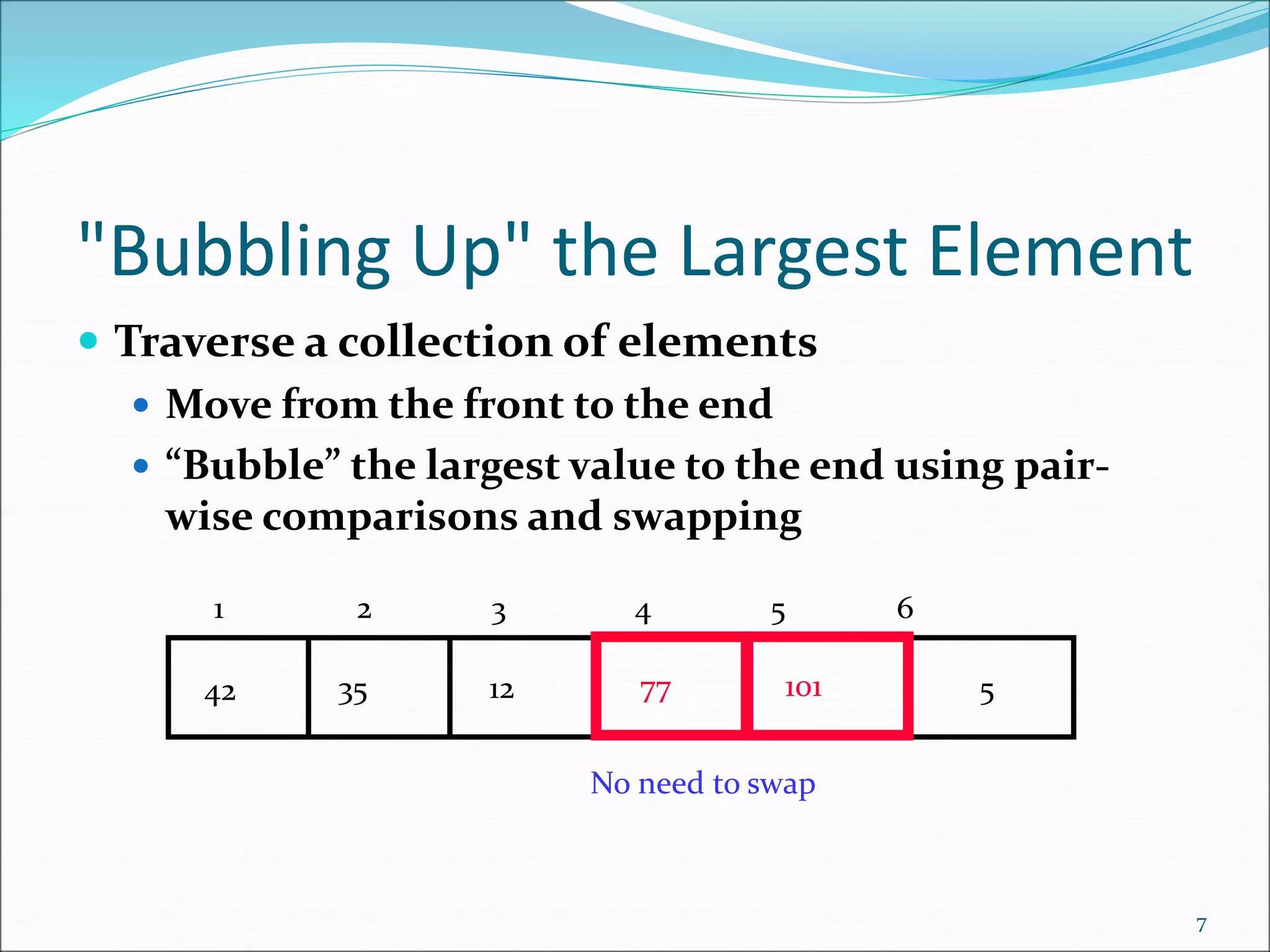 "Bubbling Up" the Largest Element
 Traverse a collection of elements
 Move from the front to the end
 “Bubble” the largest value to the end using pair-
wise comparisons and swapping
7
5
77
12
35
42 101
No need to swap
1 2 3 4 5 6
 