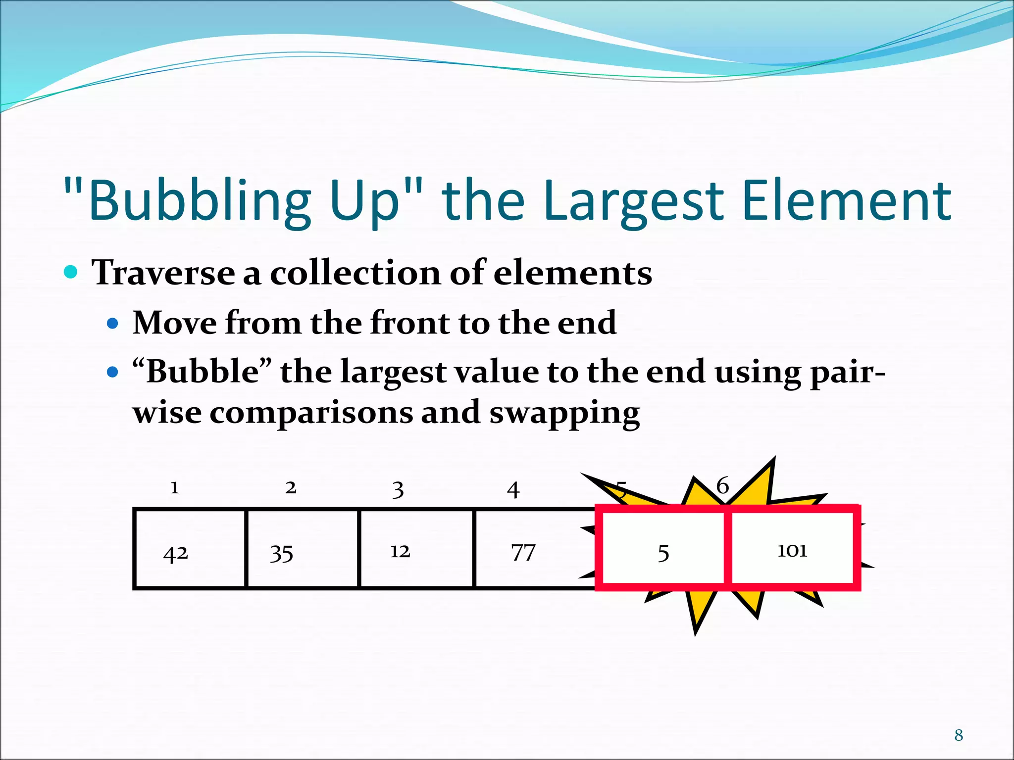 "Bubbling Up" the Largest Element
 Traverse a collection of elements
 Move from the front to the end
 “Bubble” the largest value to the end using pair-
wise comparisons and swapping
8
5
77
12
35
42 101 Swap
5 101
1 2 3 4 5 6
 