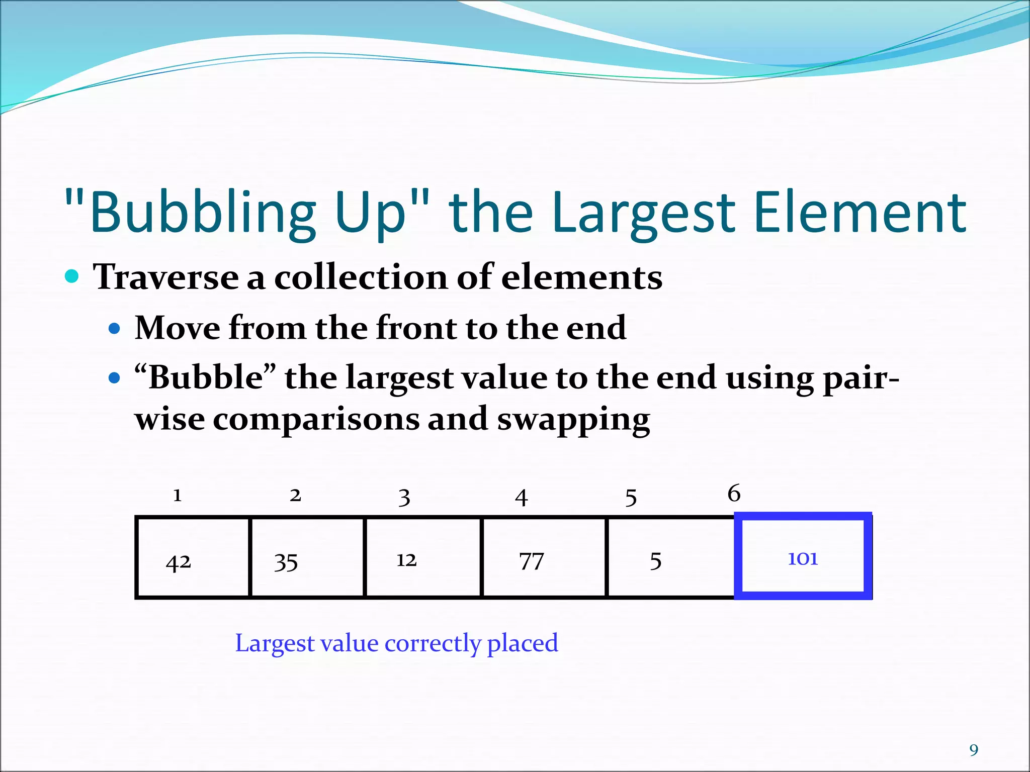 "Bubbling Up" the Largest Element
 Traverse a collection of elements
 Move from the front to the end
 “Bubble” the largest value to the end using pair-
wise comparisons and swapping
9
77
12
35
42 5 101
Largest value correctly placed
1 2 3 4 5 6
 