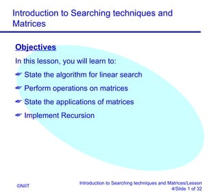 Introduction to Searching techniques and
Matrices

Objectives
In this lesson, you will learn to:
 State the algorithm for linear search
 Perform operations on matrices
 State the applications of matrices
 Implement Recursion




                     Introduction to Searching techniques and Matrices/Lesson
 ©NIIT
                                                               4/Slide 1 of 32
 