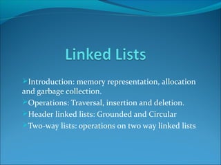 Introduction: memory representation, allocation
and garbage collection.
Operations: Traversal, insertion and deletion.
Header linked lists: Grounded and Circular
Two-way lists: operations on two way linked lists
 