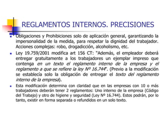 REGLAMENTOS INTERNOS. PRECISIONES
 Obligaciones y Prohibiciones solo de aplicación general, garantizando la
impersonalidad de la medida, para respetar la dignidad del trabajador.
Acciones complejas: robo, drogadicción, alcoholismo, etc.
 Ley 19.759/2001 modifica art 156 CT: “Además, el empleador deberá
entregar gratuitamente a los trabajadores un ejemplar impreso que
contenga en un texto el reglamento interno de la empresa y el
reglamento a que se refiere la ley Nº 16.744”. (Previo a la modificación
se establecía solo la obligación de entregar el texto del reglamento
interno de la empresa).
 Esta modificación determina con claridad que en las empresas con 10 o más
trabajadores deberán tener 2 reglamentos: Uno interno de la empresa (Código
del Trabajo) y otro de higiene y seguridad (Ley Nº 16.744). Estos podrán, por lo
tanto, existir en forma separada o refundidos en un solo texto.
 