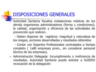 DISPOSICIONES GENERALES
 Autoridad Sanitaria fiscaliza instalaciones médicas de los
demás organismos administradores (forma y condiciones);
la calidad, organización y eficiencia de las actividades de
prevención que realicen.
- Deben disponer de registros: magnitud y naturaleza de
los riesgos, acciones desarrolladas y resultados obtenidos
- Contar con Expertos Profesionales contratados a tiempo
completo ( 1x80 empresas prom., sin considerar personal
técnico de las empresas).
 Administración Delegada: Incumplimiento o ineficiencia de
resultados. Autoridad Sanitaria puede solicitar a SUSESO
revocación de la delegación
 