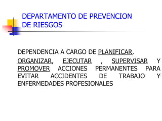 DEPARTAMENTO DE PREVENCION
DE RIESGOS
DEPENDENCIA A CARGO DE PLANIFICAR,
ORGANIZAR, EJECUTAR , SUPERVISAR Y
PROMOVER ACCIONES PERMANENTES PARA
EVITAR ACCIDENTES DE TRABAJO Y
ENFERMEDADES PROFESIONALES
 