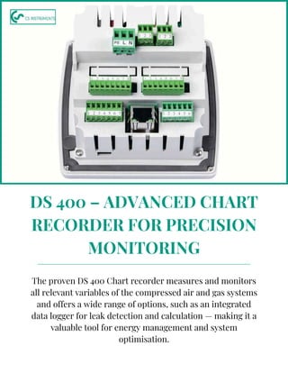 DS 400 – ADVANCED CHART
RECORDER FOR PRECISION
MONITORING
The proven DS 400 Chart recorder measures and monitors
all relevant variables of the compressed air and gas systems
and offers a wide range of options, such as an integrated
data logger for leak detection and calculation — making it a
valuable tool for energy management and system
optimisation.
 