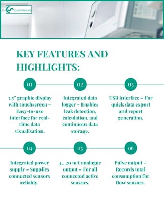 04 05 06
01
3.5” graphic display
with touchscreen –
Easy-to-use
interface for real-
time data
visualisation.
02 03
Integrated data
logger – Enables
leak detection,
calculation, and
continuous data
storage.
USB interface – For
quick data export
and report
generation.
KEY FEATURES AND
HIGHLIGHTS:
Integrated power
supply – Supplies
connected sensors
reliably.
4…20 mA analogue
output – For all
connected active
sensors.
Pulse output –
Records total
consumption for
flow sensors.
 