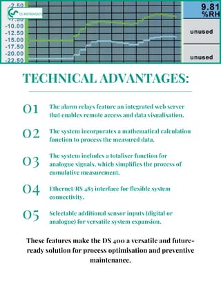 The alarm relays feature an integrated web server
that enables remote access and data visualisation.
The system incorporates a mathematical calculation
function to process the measured data.
The system includes a totaliser function for
analogue signals, which simplifies the process of
cumulative measurement.
01
02
03
TECHNICAL ADVANTAGES:
These features make the DS 400 a versatile and future-
ready solution for process optimisation and preventive
maintenance.
Ethernet/RS 485 interface for flexible system
connectivity.
Selectable additional sensor inputs (digital or
analogue) for versatile system expansion.
04
05
 