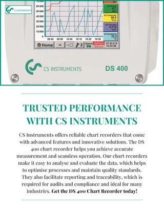 CS Instruments offers reliable chart recorders that come
with advanced features and innovative solutions. The DS
400 chart recorder helps you achieve accurate
measurement and seamless operation. Our chart recorders
make it easy to analyse and evaluate the data, which helps
to optimise processes and maintain quality standards.
They also facilitate reporting and traceability, which is
required for audits and compliance and ideal for many
industries. Get the DS 400 Chart Recorder today!
TRUSTED PERFORMANCE
WITH CS INSTRUMENTS
 