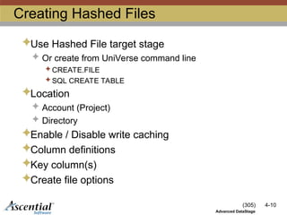 (305) 4-10
Advanced DataStage
Creating Hashed Files
Use Hashed File target stage
 Or create from UniVerse command line
 CREATE.FILE
 SQL CREATE TABLE
Location
 Account (Project)
 Directory
Enable / Disable write caching
Column definitions
Key column(s)
Create file options
 