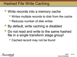 (305) 4-12
Advanced DataStage
Hashed File Write Caching
 Write records into a memory cache
 Writes multiple records to disk from the cache
 Reduces number of disk writes
 By default, write caching is disabled
 Do not read and write to the same hashed
file in a single transform stage group!
 Cached record may not be found
 