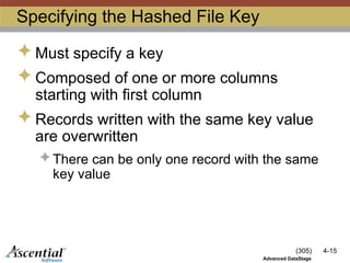 (305) 4-15
Advanced DataStage
Specifying the Hashed File Key
 Must specify a key
 Composed of one or more columns
starting with first column
 Records written with the same key value
are overwritten
 There can be only one record with the same
key value
 