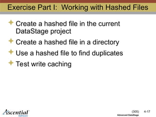 (305) 4-17
Advanced DataStage
Exercise Part I: Working with Hashed Files
 Create a hashed file in the current
DataStage project
 Create a hashed file in a directory
 Use a hashed file to find duplicates
 Test write caching
 