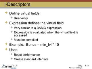 (305) 4-18
Advanced DataStage
I-Descriptors
 Define virtual fields
 Read-only
 Expression defines the virtual field
 Very similar to a BASIC expression
 Expression is evaluated when the virtual field is
accessed
 Must be compiled
 Example: Bonus = min_lvl * 10
 Uses
 Boost performance
 Create standard interface
 