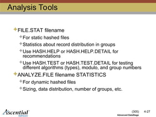 (305) 4-27
Advanced DataStage
Analysis Tools
FILE.STAT filename
For static hashed files
Statistics about record distribution in groups
Use HASH.HELP or HASH.HELP.DETAIL for
recommendations
Use HASH.TEST or HASH.TEST.DETAIL for testing
different algorithms (types), modulo, and group numbers
ANALYZE.FILE filename STATISTICS
For dynamic hashed files
Sizing, data distribution, number of groups, etc.
 