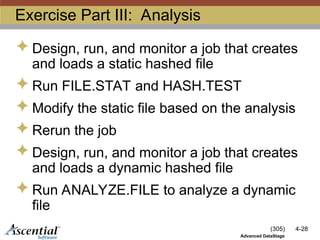 (305) 4-28
Advanced DataStage
Exercise Part III: Analysis
 Design, run, and monitor a job that creates
and loads a static hashed file
 Run FILE.STAT and HASH.TEST
 Modify the static file based on the analysis
 Rerun the job
 Design, run, and monitor a job that creates
and loads a dynamic hashed file
 Run ANALYZE.FILE to analyze a dynamic
file
 