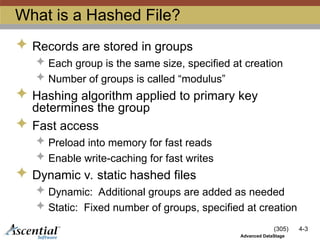 (305) 4-3
Advanced DataStage
What is a Hashed File?
 Records are stored in groups
 Each group is the same size, specified at creation
 Number of groups is called “modulus”
 Hashing algorithm applied to primary key
determines the group
 Fast access
 Preload into memory for fast reads
 Enable write-caching for fast writes
 Dynamic v. static hashed files
 Dynamic: Additional groups are added as needed
 Static: Fixed number of groups, specified at creation
 
