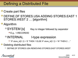 (305) 4-31
Advanced DataStage
Defining a Distributed File
Create part files
DEFINE.DF STORES.USA ADDING STORES.EAST 1
STORES.WEST 2 … [algorithm]
Algorithm
SYSTEM [s] Key is integer followed by separator
 E.g., 1-RECORDID
INTERNAL I-type expression
 “IF store_id[1,1] = ‘E’ THEN 1 ELSE IF store_id[1,1] = ‘W’ THEN 2 …”
 Deleting distributed files
 DEFINE.DF STORES USA REMOVING STORES.EAST STORES.WEST
 