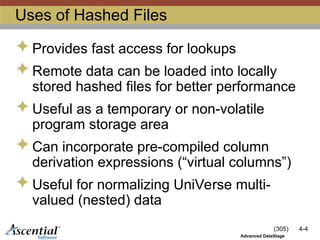 (305) 4-4
Advanced DataStage
Uses of Hashed Files
 Provides fast access for lookups
 Remote data can be loaded into locally
stored hashed files for better performance
 Useful as a temporary or non-volatile
program storage area
 Can incorporate pre-compiled column
derivation expressions (“virtual columns”)
 Useful for normalizing UniVerse multi-
valued (nested) data
 