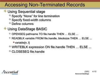 (305) 4-10
Advanced DataStage
Accessing Non-Terminated Records
 Using Sequential stage
 Specify “None” for line termination
 Specify fixed-width columns
 Define columns
 Using DataStage BASIC
 OPENSEQ pathname TO file.handle THEN … ELSE ...
 READBLK variable FROM file.handle, blocksize THEN … ELSE ...
variable[n, l]
 WRITEBLK expression ON file.handle THEN … ELSE ...
 CLOSESEQ file.handle
 