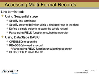 (305) 4-12
Advanced DataStage
Accessing Multi-Format Records
Line terminated:
 Using Sequential stage
 Specify line terminator
 Specify column delimiter using a character not in the data
 Define a single column to store the whole record
 Parse using FIELD function or substring operator
 Using DataStage BASIC
 OPENSEQ to open file
 READSEQ to read a record
Parse using FIELD function or substring operator
 CLOSESEQ to close the file
 