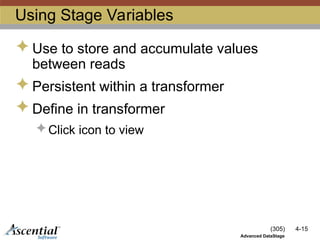 (305) 4-15
Advanced DataStage
Using Stage Variables
 Use to store and accumulate values
between reads
 Persistent within a transformer
 Define in transformer
 Click icon to view
 