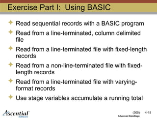 (305) 4-18
Advanced DataStage
Exercise Part I: Using BASIC
 Read sequential records with a BASIC program
 Read from a line-terminated, column delimited
file
 Read from a line-terminated file with fixed-length
records
 Read from a non-line-terminated file with fixed-
length records
 Read from a line-terminated file with varying-
format records
 Use stage variables accumulate a running total
 