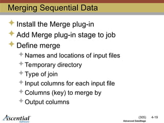 (305) 4-19
Advanced DataStage
Merging Sequential Data
 Install the Merge plug-in
 Add Merge plug-in stage to job
 Define merge
 Names and locations of input files
 Temporary directory
 Type of join
 Input columns for each input file
 Columns (key) to merge by
 Output columns
 