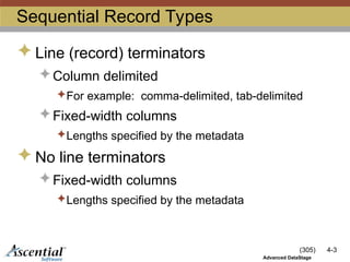 (305) 4-3
Advanced DataStage
Sequential Record Types
 Line (record) terminators
 Column delimited
For example: comma-delimited, tab-delimited
 Fixed-width columns
Lengths specified by the metadata
 No line terminators
 Fixed-width columns
Lengths specified by the metadata
 