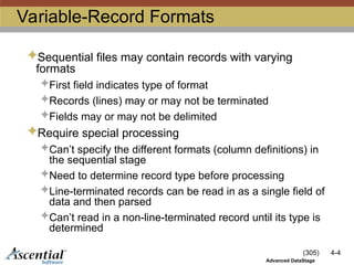 (305) 4-4
Advanced DataStage
Variable-Record Formats
Sequential files may contain records with varying
formats
First field indicates type of format
Records (lines) may or may not be terminated
Fields may or may not be delimited
Require special processing
Can’t specify the different formats (column definitions) in
the sequential stage
Need to determine record type before processing
Line-terminated records can be read in as a single field of
data and then parsed
Can’t read in a non-line-terminated record until its type is
determined
 