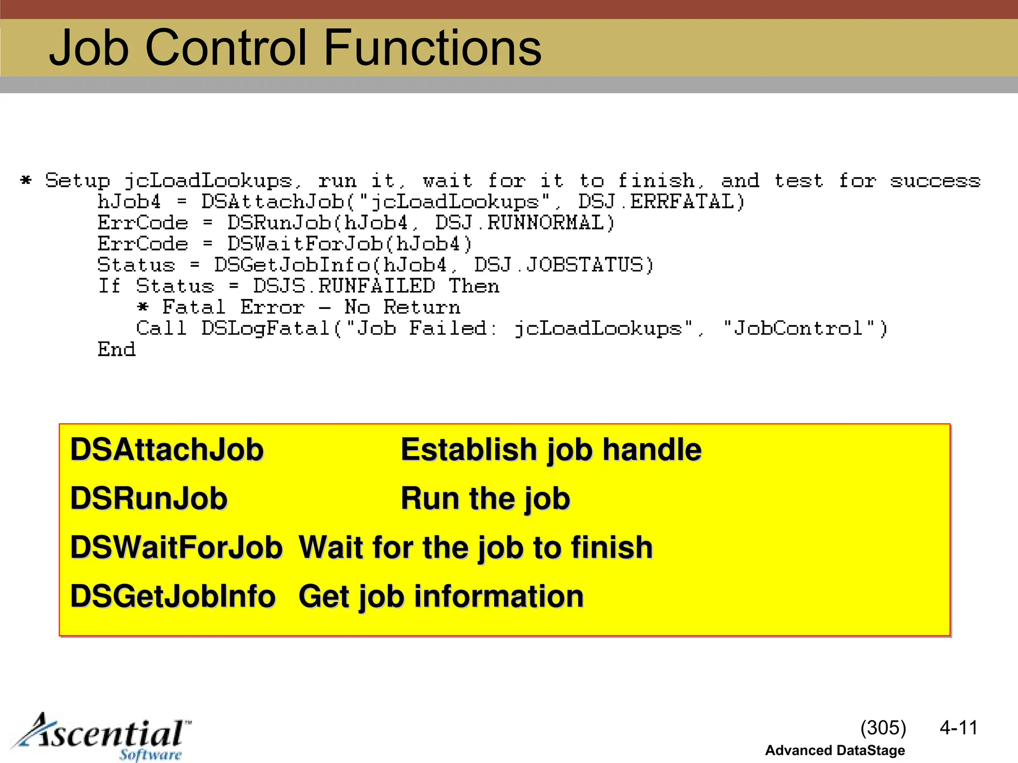 (305) 4-11
Advanced DataStage
Job Control Functions
DSAttachJob
DSAttachJob Establish job handle
Establish job handle
DSRunJob
DSRunJob Run the job
Run the job
DSWaitForJob
DSWaitForJob Wait for the job to finish
Wait for the job to finish
DSGetJobInfo
DSGetJobInfo Get job information
Get job information
 