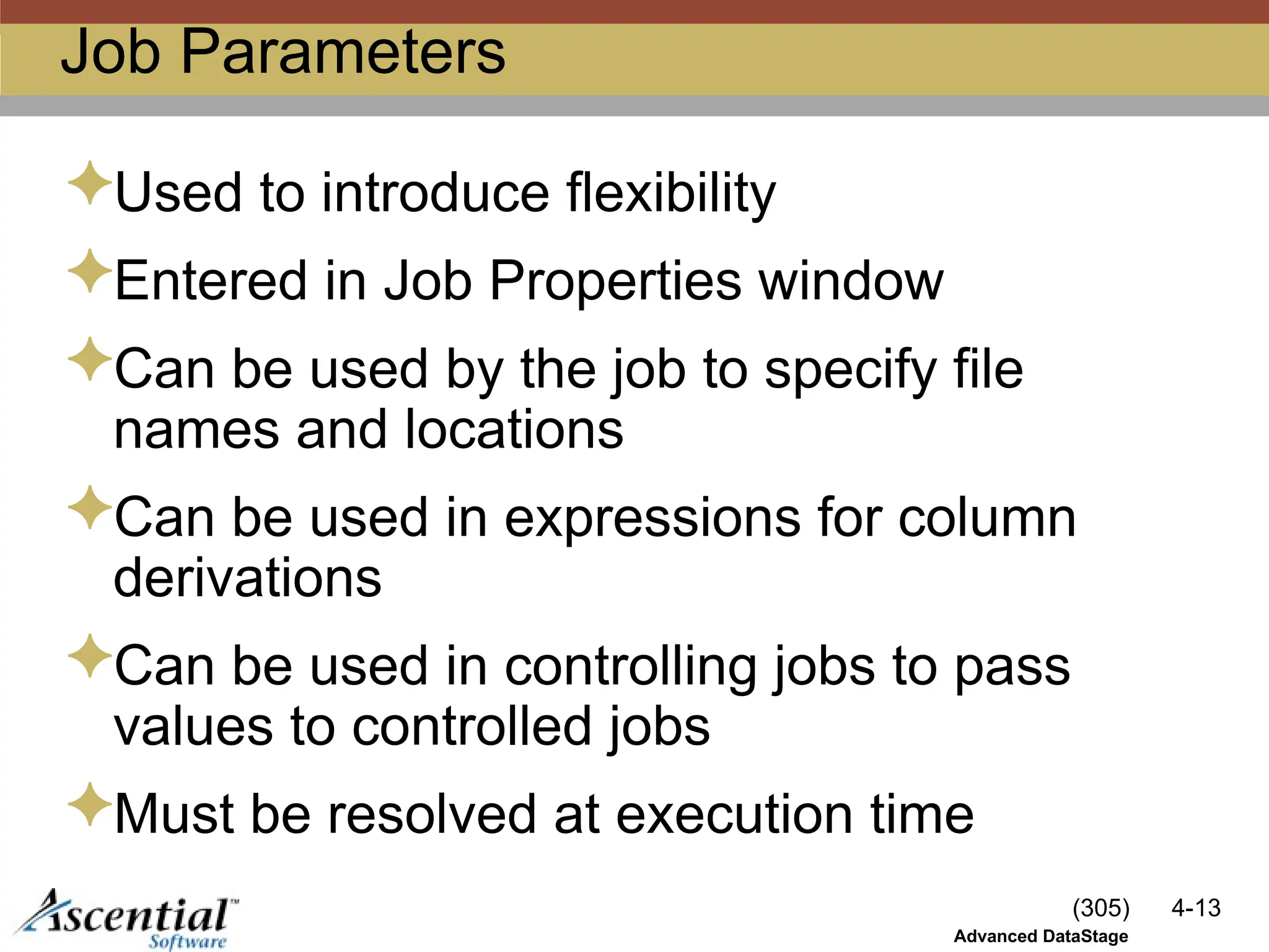 (305) 4-13
Advanced DataStage
Job Parameters
Used to introduce flexibility
Entered in Job Properties window
Can be used by the job to specify file
names and locations
Can be used in expressions for column
derivations
Can be used in controlling jobs to pass
values to controlled jobs
Must be resolved at execution time
 