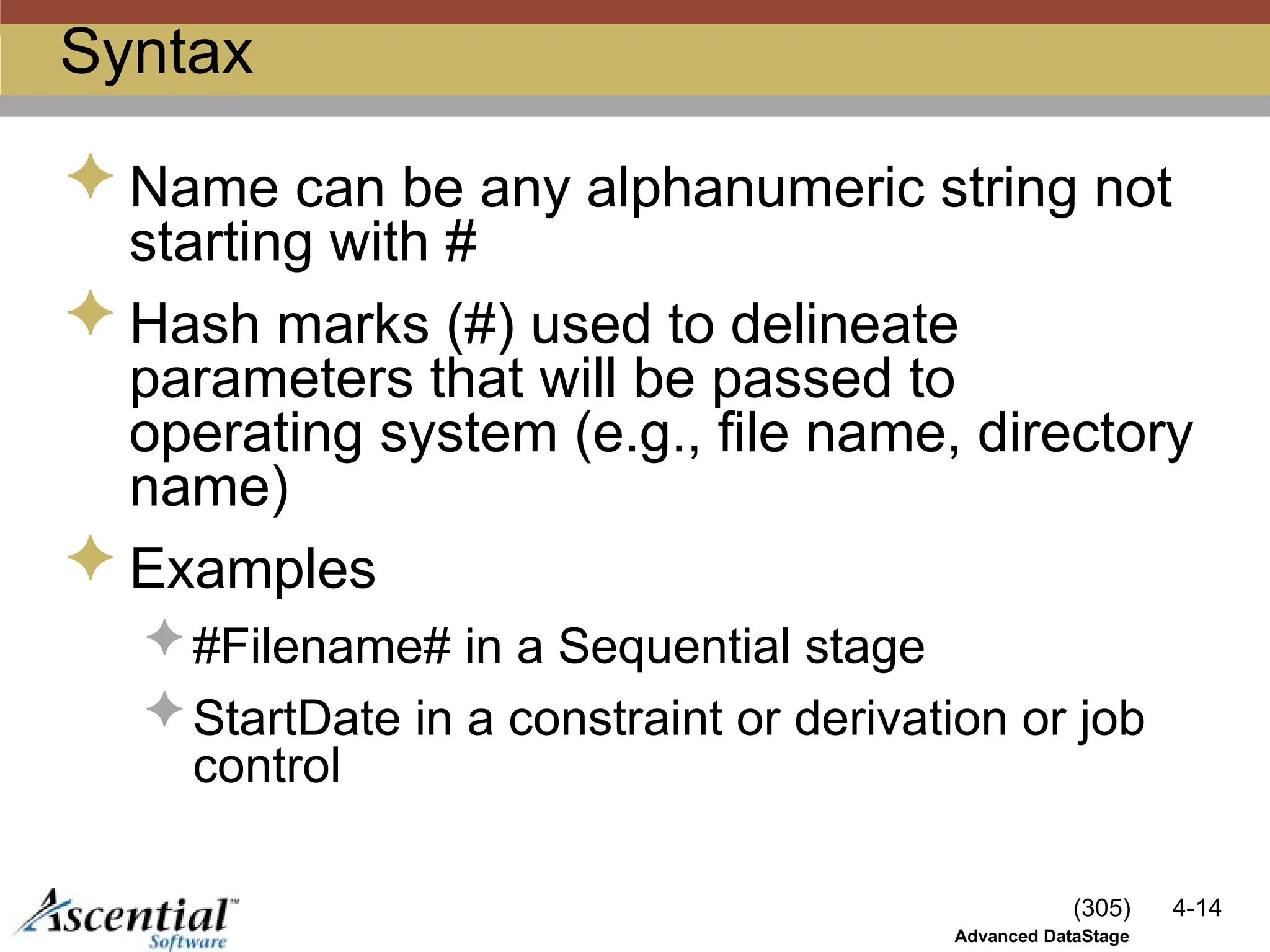 (305) 4-14
Advanced DataStage
Syntax
 Name can be any alphanumeric string not
starting with #
 Hash marks (#) used to delineate
parameters that will be passed to
operating system (e.g., file name, directory
name)
 Examples
 #Filename# in a Sequential stage
 StartDate in a constraint or derivation or job
control
 