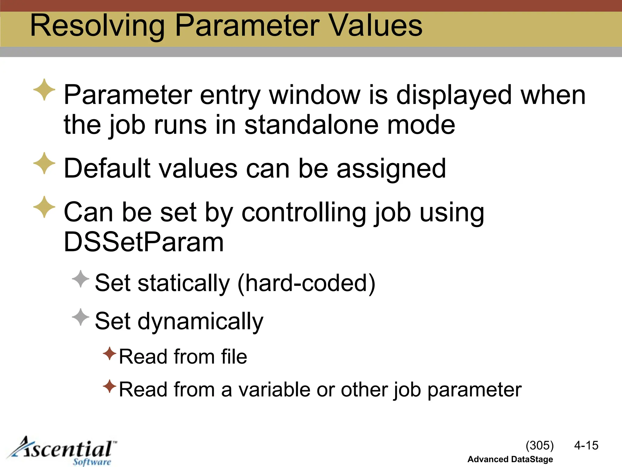 (305) 4-15
Advanced DataStage
Resolving Parameter Values
 Parameter entry window is displayed when
the job runs in standalone mode
 Default values can be assigned
 Can be set by controlling job using
DSSetParam
 Set statically (hard-coded)
 Set dynamically
Read from file
Read from a variable or other job parameter
 