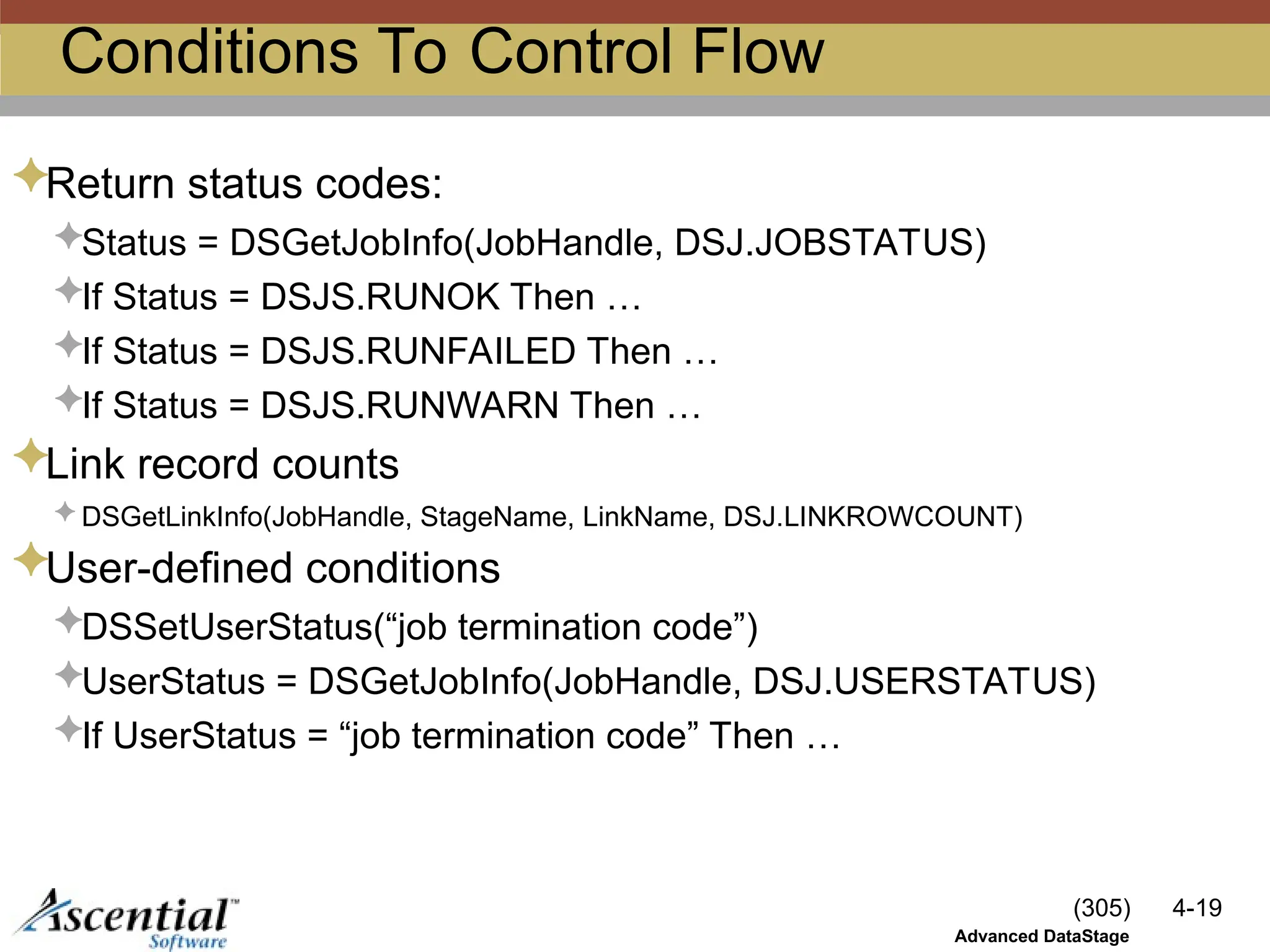 (305) 4-19
Advanced DataStage
Conditions To Control Flow
Return status codes:
Status = DSGetJobInfo(JobHandle, DSJ.JOBSTATUS)
If Status = DSJS.RUNOK Then …
If Status = DSJS.RUNFAILED Then …
If Status = DSJS.RUNWARN Then …
Link record counts
 DSGetLinkInfo(JobHandle, StageName, LinkName, DSJ.LINKROWCOUNT)
User-defined conditions
DSSetUserStatus(“job termination code”)
UserStatus = DSGetJobInfo(JobHandle, DSJ.USERSTATUS)
If UserStatus = “job termination code” Then …
 