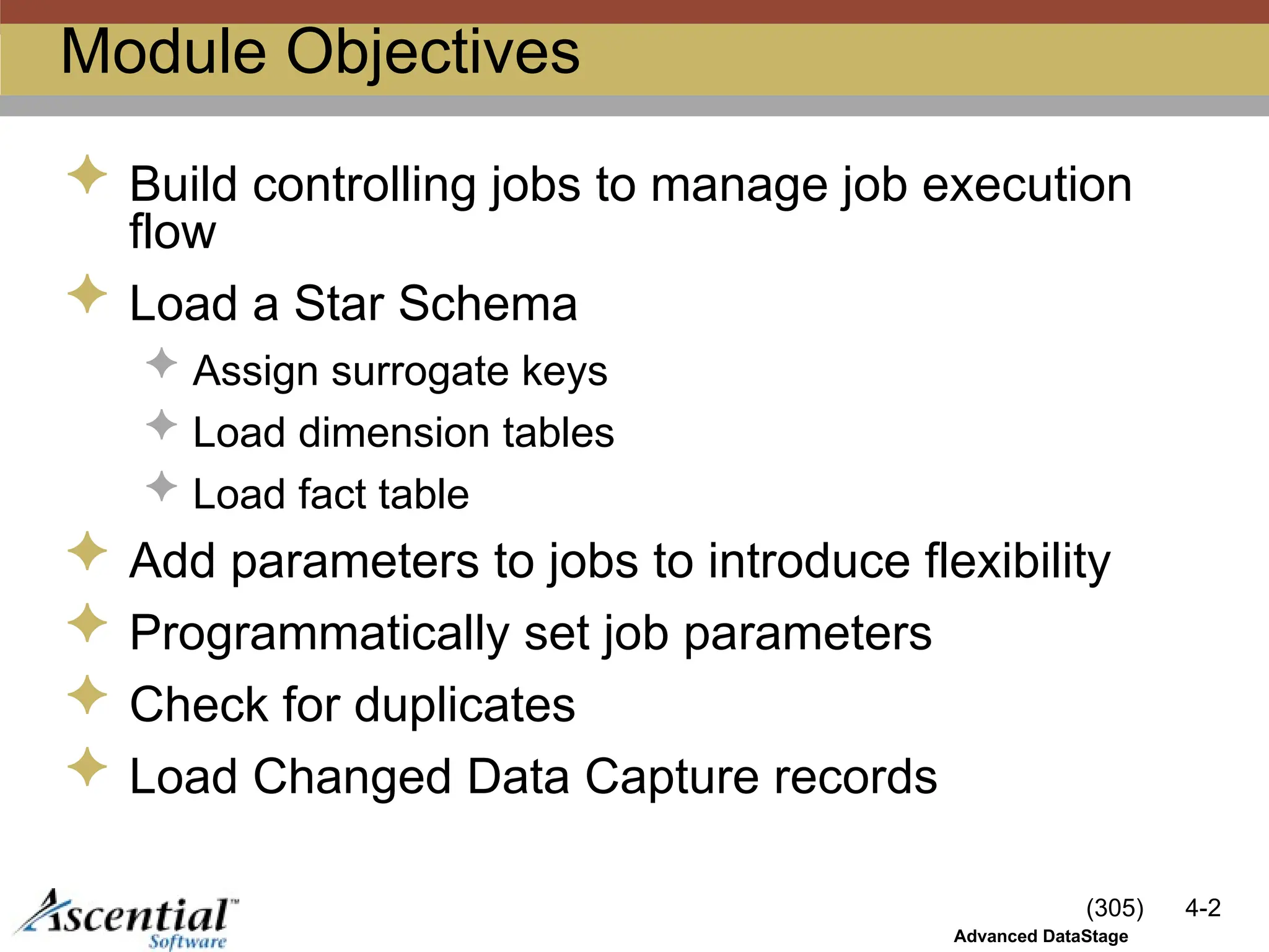 (305) 4-2
Advanced DataStage
Module Objectives
 Build controlling jobs to manage job execution
flow
 Load a Star Schema
 Assign surrogate keys
 Load dimension tables
 Load fact table
 Add parameters to jobs to introduce flexibility
 Programmatically set job parameters
 Check for duplicates
 Load Changed Data Capture records
 