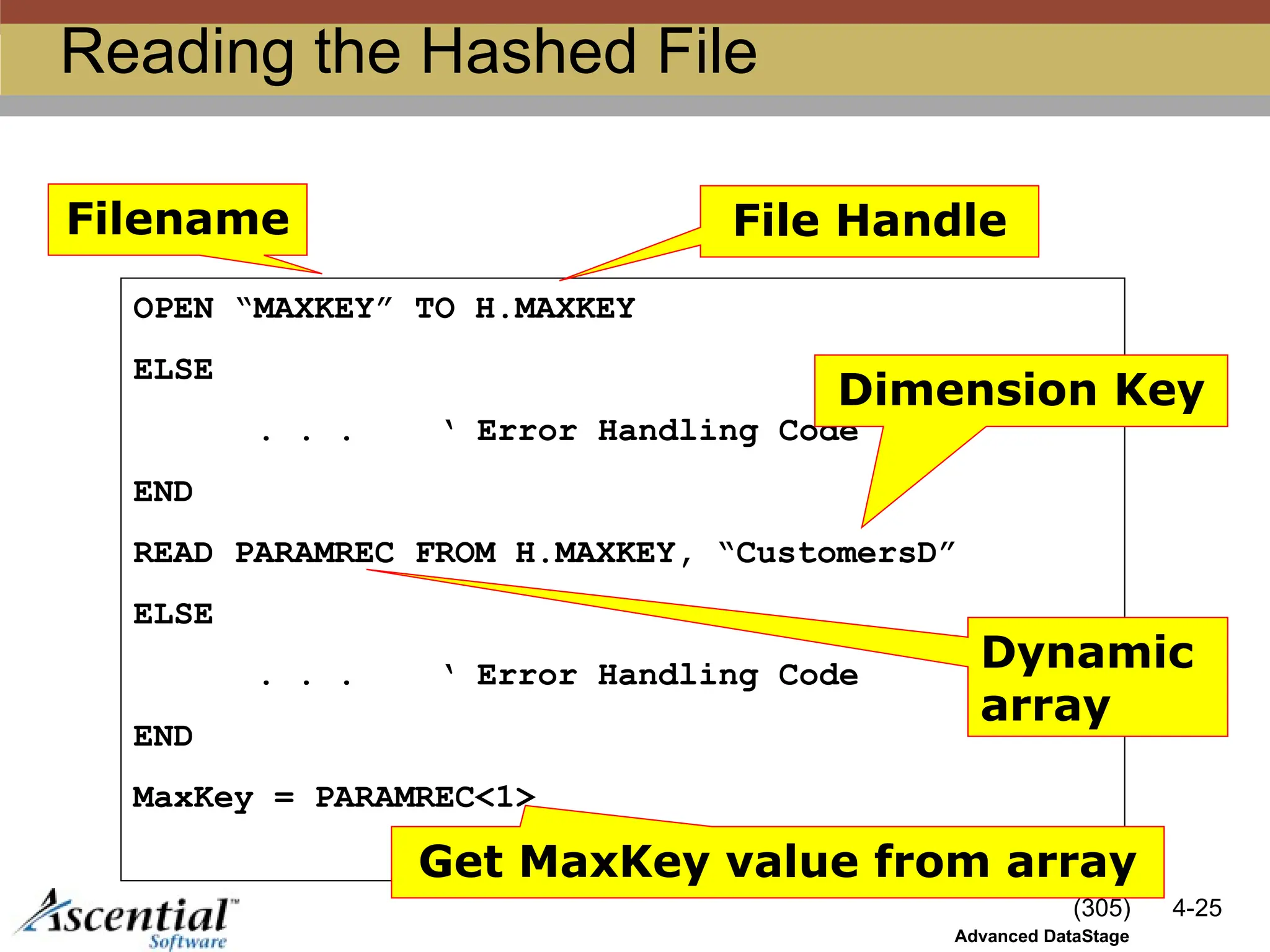 (305) 4-25
Advanced DataStage
Reading the Hashed File
OPEN “MAXKEY” TO H.MAXKEY
ELSE
. . . ‘ Error Handling Code
END
READ PARAMREC FROM H.MAXKEY, “CustomersD”
ELSE
. . . ‘ Error Handling Code
END
MaxKey = PARAMREC<1>
Filename File Handle
Dimension Key
Dynamic
array
Get MaxKey value from array
 