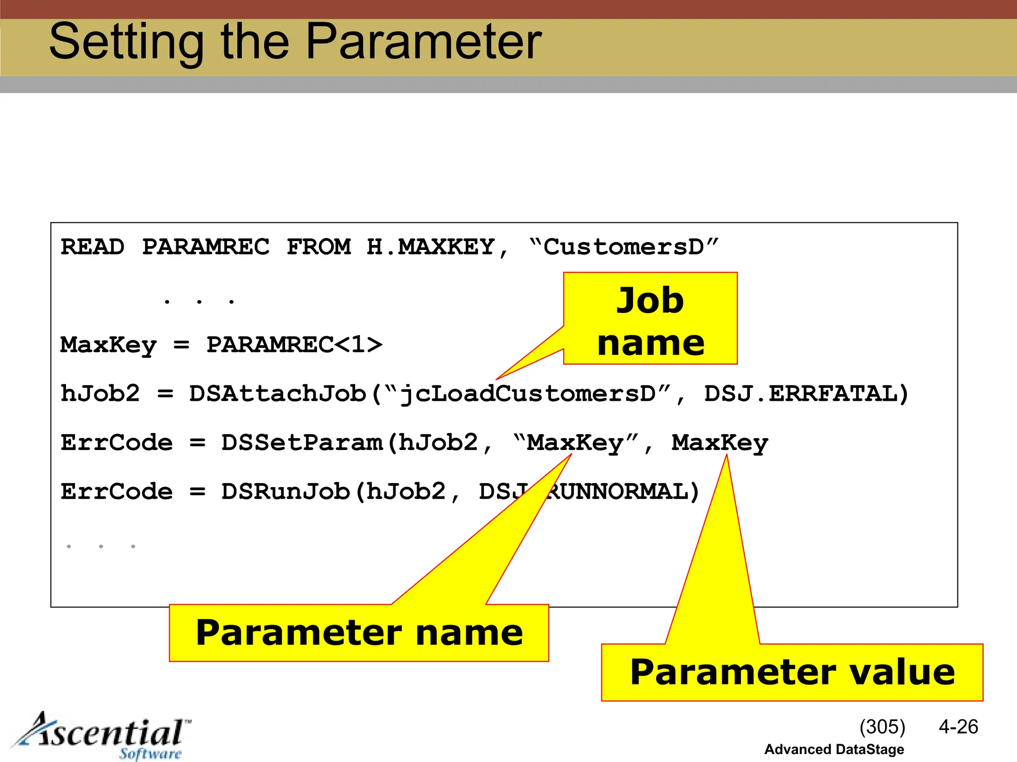 (305) 4-26
Advanced DataStage
Setting the Parameter
READ PARAMREC FROM H.MAXKEY, “CustomersD”
. . .
MaxKey = PARAMREC<1>
hJob2 = DSAttachJob(“jcLoadCustomersD”, DSJ.ERRFATAL)
ErrCode = DSSetParam(hJob2, “MaxKey”, MaxKey
ErrCode = DSRunJob(hJob2, DSJ.RUNNORMAL)
. . .
Job
name
Parameter name
Parameter value
 