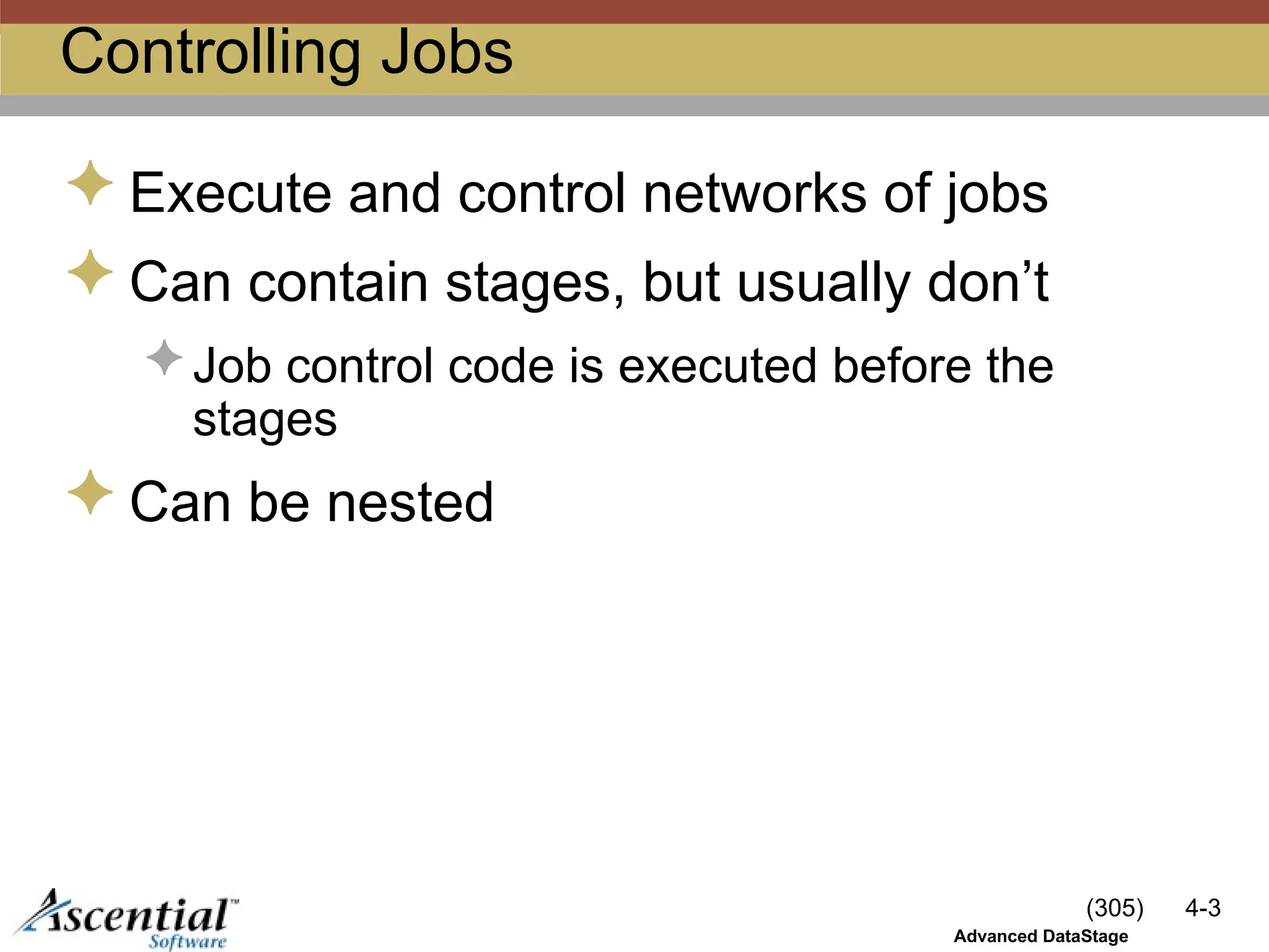 (305) 4-3
Advanced DataStage
Controlling Jobs
 Execute and control networks of jobs
 Can contain stages, but usually don’t
 Job control code is executed before the
stages
 Can be nested
 