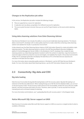 Changes to the Replication job editor
In this version, the Replication job editor includes the following changes:
●

Files are supported as a source for replication.

●

A replication job now allows using tables from different sources for replication.

●

The source panel has been removed. Now you can use the Project Explorer as the source when selecting
tables.

Using data cleansing solutions from Data Cleansing Advisor
Data Services Workbench now includes the ability to consume and model data cleansing solutions. This feature
allows a technical ETL developer with no data quality expertise to create a data flow containing a data cleansing
solution and validate the results in a production environment.
A data steward uses the Data Cleansing Advisor feature of SAP Information Steward to create and publish a data
cleansing solution. The data cleansing solution is stored in the SAP BusinessObjects Business Intelligence
platform's Central Management Server (CMS). In the Workbench, the ETL developer then models the data
cleansing solution as a Data Cleansing Solution transform within the context of a data flow, maps the transform’s
input and output schema to production sources and targets, and validates the results in the product environment.
Finally, the ETL developer generates and deploys the data flow as ATL to the Data Services repository for
execution in the Data Services engine.
For more information about using data quality solutions in Workbench, see the SAP Data Services Workbench
Guide. For more information about Data Cleansing Advisor, see the SAP Information Steward User Guide.

2.3

Connectivity: Big data and CDC

Big data loading
Data Services 4.2 provides the big data file loading feature with the recovery option. Big data file loading is an
extension to the Recovery Mechanism. When reading the big source flat file into the database tables, you can turn
on the job recovery mode. The job recovery mode checks for the recoverability, divides the source file into smaller
batches, and then processes each batch at a time. Therefore, when a job fails, it can be resumed from the last
checked point and run forward instead of restarting.
For more information and limitations, see “Loading Big Data file with recovery option” in the Designer Guide.

Native Microsoft SQL Server support on UNIX
Data Services 4.2 provides native Microsoft SQL Server support on UNIX as a source or a target (similar to what is
available on Windows).

What's New
SAP Data Services 4.2 SP1 features

© 2014 SAP AG or an SAP affiliate company. All rights reserved.

11

 