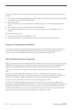 When using the UNIX job server or engine to access the MS SQL Server datastore, the following functionality is
available:
●

CDC support, which includes the Replication method for SQL Server 2008 and later and the CDC and Change
Tracking methods for SQL Server 2008 and later.

●

Bulk loading support.
For more information, see “To use the SQL Server ODBC bulk copy API” in the Performance Optimization
Guide.

●

Allow merge or upsert option support for SQL Server 2008 and later.

●

Linked datastores support, which provide a one-way communication path from one database server to
another.

The following limitations apply:
●

You cannot use SQL Server as a repository on UNIX.

●

Windows authentication for the MS SQL Server datastore is not supported on the UNIX platform.

Support for long database identifiers
The maximum length of most importable database metadata names and Data Services internal identifiers has
increased from 64 to 256, depending on the Data Service repository type. For most repository types the
maximum length is 256, for MySQL the length is 64, and for MS SQL server the length is 128.

SAP LT Replication Server integration
Data Services has been enhanced to integrate with SAP LT Replication Server (SLT) by leveraging the new version
of ODP API. The exisiting extractor interface in Data Services has been enhanced and replaced with ODP in the
Object Library and Metadata browsing. ODP allows uniform access to all contexts provided by ODP API.
In case the new interface is not available on the SAP system, the old extractor interface (ODP or native) will be
used.
A new option has been added to the SAP datastore: “Context ”. SAP datastore in Data Services has been
enhanced to support the SLT objects. Working with these objects is similar to the way Data Services users work
with SAP extractor today. The ODP context allows you to connect to both the extractors and the SLT.
For more information about ODP in SAP Data Services, see the Supplement for SAP.
SLT enhances the CDC (Change Data Capturing) scenario in DataServices, because with the trigger-based
technology SLT adds delta-capabilities to every SAP or non-SAP source table which then allows for using CDC and
transferring the delta data of the source table. For more information on the SLT for ODP scenario refer to the
Installation Guide in
Replication Server

12

www.service.sap.com/instguides

SAP Components

SAP Landscape Transformation

Operational Data Provisioning with SAP LT Replication Server .

© 2014 SAP AG or an SAP affiliate company. All rights reserved.

What's New
SAP Data Services 4.2 SP1 features

 