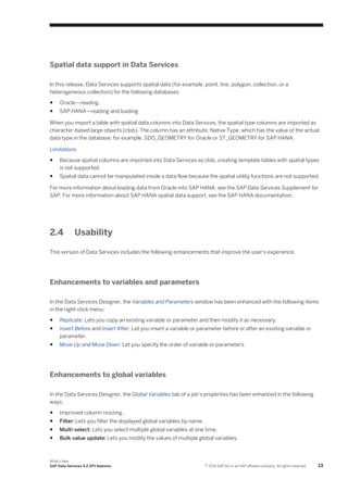 Spatial data support in Data Services
In this release, Data Services supports spatial data (for example, point, line, polygon, collection, or a
heterogeneous collection) for the following databases:
●

Oracle—reading

●

SAP HANA—reading and loading

When you import a table with spatial data columns into Data Services, the spatial type columns are imported as
character-based large objects (clob). The column has an attribute, Native Type, which has the value of the actual
data type in the database; for example, SDO_GEOMETRY for Oracle or ST_GEOMETRY for SAP HANA.
Limitations
●

Because spatial columns are imported into Data Services as clob, creating template tables with spatial types
is not supported.

●

Spatial data cannot be manipulated inside a data flow because the spatial utility functions are not supported.

For more information about loading data from Oracle into SAP HANA, see the SAP Data Services Supplement for
SAP. For more information about SAP HANA spatial data support, see the SAP HANA documentation.

2.4

Usability

This version of Data Services includes the following enhancements that improve the user's experience.

Enhancements to variables and parameters
In the Data Services Designer, the Variables and Parameters window has been enhanced with the following items
in the right-click menu:
●

Replicate: Lets you copy an existing variable or parameter and then modify it as necessary.

●

Insert Before and Insert After: Let you insert a variable or parameter before or after an existing variable or
parameter.

●

Move Up and Move Down: Let you specify the order of variable or parameters.

Enhancements to global variables
In the Data Services Designer, the Global Variables tab of a job's properties has been enhanced in the following
ways:
●

Improved column resizing.

●

Filter: Lets you filter the displayed global variables by name.

●

Multi-select: Lets you select multiple global variables at one time.

●

Bulk value update: Lets you modify the values of multiple global variables.

What's New
SAP Data Services 4.2 SP1 features

© 2014 SAP AG or an SAP affiliate company. All rights reserved.

13

 