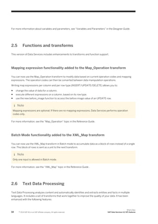For more information about variables and parameters, see “Variables and Parameters” in the Designer Guide.

2.5

Functions and transforms

This version of Data Services includes enhancements to transforms and function support.

Mapping expression functionality added to the Map_Operation transform
You can now use the Map_Operation transform to modify data based on current operation codes and mapping
expressions. The operation codes can then be converted between data manipulation operations.
Writing map expressions per column and per row-type (INSERT/UPDATE/DELETE) allows you to:
●

change the value of data for a column.

●

execute different expressions on a column, based on its row type.

●

use the new before_image function to access the before image value of an UPDATE row.

Note
Mapping expressions are optional. If there are no mapping expressions, Data Services performs operation
codes only.
For more information, see the “Map_Operation” topic in the Reference Guide.

Batch Mode functionality added to the XML_Map transform
You can now use the XML_Map transform in Batch mode to accumulate data as a block of rows instead of a single
row. This block of rows is sent as a unit to the next transform.

Note
Only one input is allowed in Batch mode.
For more information, see the “XML_Map” topic in the Reference Guide .

2.6

Text Data Processing

Text Data Processing analyzes content and automatically identifies and extracts entities and facts in multiple
languages. It includes a set of transforms that work together to improve the quality of your data. It has been
enhanced with the following features:

14

© 2014 SAP AG or an SAP affiliate company. All rights reserved.

What's New
SAP Data Services 4.2 SP1 features

 