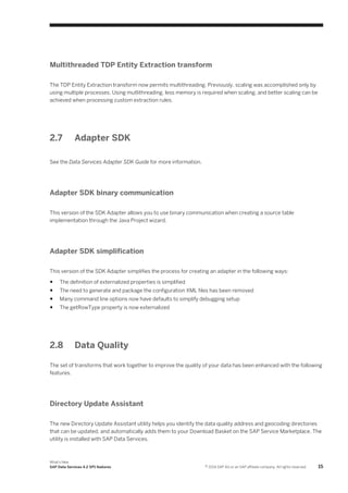 Multithreaded TDP Entity Extraction transform
The TDP Entity Extraction transform now permits multithreading. Previously, scaling was accomplished only by
using multiple processes. Using mutlithreading, less memory is required when scaling, and better scaling can be
achieved when processing custom extraction rules.

2.7

Adapter SDK

See the Data Services Adapter SDK Guide for more information.

Adapter SDK binary communication
This version of the SDK Adapter allows you to use binary communication when creating a source table
implementation through the Java Project wizard.

Adapter SDK simplification
This version of the SDK Adapter simplifies the process for creating an adapter in the following ways:
●

The definition of externalized properties is simplified

●

The need to generate and package the configuration XML files has been removed

●

Many command line options now have defaults to simplify debugging setup

●

The getRowType property is now externalized

2.8

Data Quality

The set of transforms that work together to improve the quality of your data has been enhanced with the following
features.

Directory Update Assistant
The new Directory Update Assistant utility helps you identify the data quality address and geocoding directories
that can be updated, and automatically adds them to your Download Basket on the SAP Service Marketplace. The
utility is installed with SAP Data Services.

What's New
SAP Data Services 4.2 SP1 features

© 2014 SAP AG or an SAP affiliate company. All rights reserved.

15

 