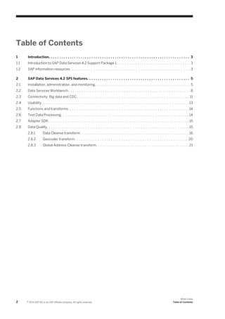 Table of Contents
1

Introduction. . . . . . . . . . . . . . . . . . . . . . . . . . . . . . . . . . . . . . . . . . . . . . . . . . . . . . . . . . . . . . . . . . 3

1.1

Introduction to SAP Data Services 4.2 Support Package 1. . . . . . . . . . . . . . . . . . . . . . . . . . . . . . . . . . . 3

1.2

SAP information resources. . . . . . . . . . . . . . . . . . . . . . . . . . . . . . . . . . . . . . . . . . . . . . . . . . . . . . . . .3

2

SAP Data Services 4.2 SP1 features. . . . . . . . . . . . . . . . . . . . . . . . . . . . . . . . . . . . . . . . . . . . . . . . 5

2.1

Installation, administration, and monitoring. . . . . . . . . . . . . . . . . . . . . . . . . . . . . . . . . . . . . . . . . . . . . 5

2.2

Data Services Workbench . . . . . . . . . . . . . . . . . . . . . . . . . . . . . . . . . . . . . . . . . . . . . . . . . . . . . . . . . 8

2.3

Connectivity: Big data and CDC. . . . . . . . . . . . . . . . . . . . . . . . . . . . . . . . . . . . . . . . . . . . . . . . . . . . . 11

2.4

Usability. . . . . . . . . . . . . . . . . . . . . . . . . . . . . . . . . . . . . . . . . . . . . . . . . . . . . . . . . . . . . . . . . . . . . 13

2.5

Functions and transforms. . . . . . . . . . . . . . . . . . . . . . . . . . . . . . . . . . . . . . . . . . . . . . . . . . . . . . . . . 14

2.6

Text Data Processing. . . . . . . . . . . . . . . . . . . . . . . . . . . . . . . . . . . . . . . . . . . . . . . . . . . . . . . . . . . . 14

2.7

Adapter SDK. . . . . . . . . . . . . . . . . . . . . . . . . . . . . . . . . . . . . . . . . . . . . . . . . . . . . . . . . . . . . . . . . . 15

2.8

Data Quality. . . . . . . . . . . . . . . . . . . . . . . . . . . . . . . . . . . . . . . . . . . . . . . . . . . . . . . . . . . . . . . . . . .15
2.8.1
2.8.2

Geocoder transform. . . . . . . . . . . . . . . . . . . . . . . . . . . . . . . . . . . . . . . . . . . . . . . . . . . . . 20

2.8.3

2

Data Cleanse transform. . . . . . . . . . . . . . . . . . . . . . . . . . . . . . . . . . . . . . . . . . . . . . . . . . . 16
Global Address Cleanse transform. . . . . . . . . . . . . . . . . . . . . . . . . . . . . . . . . . . . . . . . . . . .21

© 2014 SAP AG or an SAP affiliate company. All rights reserved.

What's New
Table of Contents

 