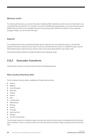 Memory cache
To improve performance, you can set the cache in kilobytes (KB) to allocate a certain amount of memory for use
in the Data Cleanse transform. For example, if you have a 39 MB cleansing package, you can set the cache size to
40000 KB and use the rest of available memory for processing other transforms. Likewise, if your cleansing
package is larger, you can increase the value.

Reports
To complement the many existing Data Quality reports, Data Services has added two reports. Use the Data
Cleanse Information Code Summary report to view how the Data Cleanse transform modified the data. Use the
Data Cleanse Status Code Summary report to view record counts generated for each status code.
See the Data Services Reference Guide and Data Services Designer Guide.

2.8.2

Geocoder transform

The Geocoder transform has been enhanced with the following features.

New country directory data
For this release, directory data is available for 15 additional countries:
●

Austria

●

Belgium

●

Czech Republic

●

Denmark

●

Finland

●

Greece

●

Italy

●

Liechtenstein

●

Netherlands

●

Norway

●

Poland

●

Portugal

●

Spain (parcel)

●

Sweden

●

US TomTom (parcel)

The Geocoder transform is flexible enough to accept new country directory data immediately after the directory
data is released. There is no need to wait for the next Data Services release to begin using new country directory
data.

20

© 2014 SAP AG or an SAP affiliate company. All rights reserved.

What's New
SAP Data Services 4.2 SP1 features

 