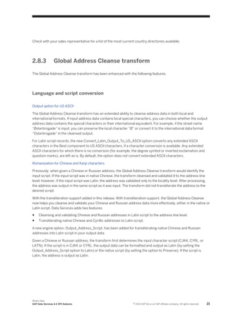 Check with your sales representative for a list of the most current country directories available.

2.8.3

Global Address Cleanse transform

The Global Address Cleanse transform has been enhanced with the following features.

Language and script conversion
Output option for US ASCII
The Global Address Cleanse transform has an extended ability to cleanse address data in both local and
international formats. If input address data contains local special characters, you can choose whether the output
address data contains the special characters or their international equivalent. For example, if the street name
“Østerbrogade” is input, you can preserve the local character “Ø” or convert it to the international data format
“Osterbrogade” in the cleansed output.
For Latin script records, the new Convert_Latin_Output_To_US_ASCII option converts any extended ASCII
characters in the Best component to US ASCII characters, if a character conversion is available. Any extended
ASCII characters for which there is no conversion (for example, the degree symbol or inverted exclamation and
question marks), are left as is. By default, the option does not convert extended ASCII characters.
Romanization for Chinese and Kanji characters
Previously, when given a Chinese or Russian address, the Global Address Cleanse transform would identify the
input script. If the input script was in native Chinese, the transform cleansed and validated it to the address-line
level; however, if the input script was Latin, the address was validated only to the locality level. After processing,
the address was output in the same script as it was input. The transform did not transliterate the address to the
desired script.
With the transliteration support added in this release, With transliteration support, the Global Address Cleanse
now helps you cleanse and validate your Chinese and Russian address data more effectively, either in the native or
Latin script. Data Services adds two features:
●

Cleansing and validating Chinese and Russian addresses in Latin script to the address-line level.

●

Transliterating native Chinese and Cyrillic addresses to Latin script.

A new engine option, Output_Address_Script, has been added for transliterating native Chinese and Russian
addresses into Latin script in your output data.
Given a Chinese or Russian address, the transform first determines the input character script (CJKK, CYRL, or
LATN). If the script is in CJKK or CYRL, the output data can be formatted and output as Latin (by setting the
Output_Address_Script option to Latin) or the native script (by setting the option to Preserve). If the script is
Latin, the address is output as Latin.

What's New
SAP Data Services 4.2 SP1 features

© 2014 SAP AG or an SAP affiliate company. All rights reserved.

21

 