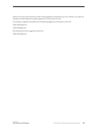 option to Yes if you want to limit the number of total suggestions presented to your user. However, you might not
see gaps of invalid ranges that would be apparent if this option was set to No.
For example, a suggestion list might show the following suggestions if this option is set to No:
1000-1099 Maple Ave
1100-1199 Maple Ave
But would only show this suggestion if set to Yes:
1000-1199 Maple Ave

What's New
SAP Data Services 4.2 SP1 features

© 2014 SAP AG or an SAP affiliate company. All rights reserved.

25

 