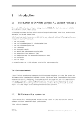 1

Introduction

1.1

Introduction to SAP Data Services 4.2 Support Package 1

Welcome to SAP Data Services 4.2 Support Package 1 (version 14.2.1.0). This What's New document highlights
the new features available with this release.
For important information about this product release including installation notes, known issues, and fixed issues,
see the SAP Data Services Release Notes.
SAP offers other products that complement SAP Data Services and provide additional SAP enterprise information
management solutions. These include:
●

SAP Data Federator

●

SAP Data Quality Management for Enterprise Applications

●

SAP Data Quality Management SDK

●

SAP Event Insight

●

SAP Information Steward

●

SAP Master Data Governance for Embedded MDM

●

SAP NetWeaver Business Warehouse (BW)

●

SAP NetWeaver Master Data Management for Enterprise MDM

●

SAP Rapid Marts

●

SAP Text Analysis

For more information, see the SAP website or contact an SAP sales representative.

Data Services overview
SAP Data Services delivers a single enterprise-class solution for data integration, data quality, data profiling, and
text data processing that allows you to integrate, transform, improve, and deliver trusted data to critical business
processes. It provides one development UI, metadata repository, data connectivity layer, run-time environment,
and management console—enabling IT organizations to lower total cost of ownership and accelerate time to
value. With SAP Data Services, IT organizations can maximize operational efficiency with a single solution to
improve data quality and gain access to heterogeneous sources and applications.

1.2

SAP information resources

A global network of SAP technology experts provides customer support, education, and consulting to ensure
maximum information management benefit to your business.
Useful addresses at a glance:

What's New
Introduction

© 2014 SAP AG or an SAP affiliate company. All rights reserved.

3

 