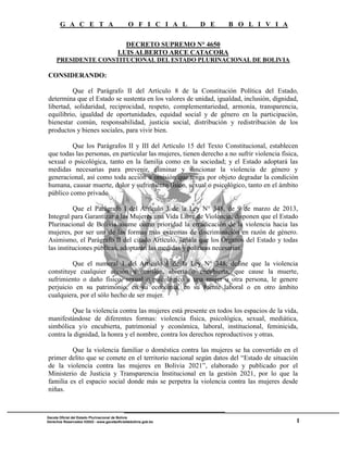 G A C E T A O F I C I A L D E B O L I V I A
1
Gaceta Oficial del Estado Plurinacional de Bolivia
Derechos Reservados ®2022 - www.gacetaoficialdebolivia.gob.bo
DECRETO SUPREMO N° 4650
LUIS ALBERTO ARCE CATACORA
PRESIDENTE CONSTITUCIONAL DEL ESTADO PLURINACIONAL DE BOLIVIA
CONSIDERANDO:
Que el Parágrafo II del Artículo 8 de la Constitución Política del Estado,
determina que el Estado se sustenta en los valores de unidad, igualdad, inclusión, dignidad,
libertad, solidaridad, reciprocidad, respeto, complementariedad, armonía, transparencia,
equilibrio, igualdad de oportunidades, equidad social y de género en la participación,
bienestar común, responsabilidad, justicia social, distribución y redistribución de los
productos y bienes sociales, para vivir bien.
Que los Parágrafos II y III del Artículo 15 del Texto Constitucional, establecen
que todas las personas, en particular las mujeres, tienen derecho a no sufrir violencia física,
sexual o psicológica, tanto en la familia como en la sociedad; y el Estado adoptará las
medidas necesarias para prevenir, eliminar y sancionar la violencia de género y
generacional, así como toda acción u omisión que tenga por objeto degradar la condición
humana, causar muerte, dolor y sufrimiento físico, sexual o psicológico, tanto en el ámbito
público como privado.
Que el Parágrafo I del Artículo 3 de la Ley N° 348, de 9 de marzo de 2013,
Integral para Garantizar a las Mujeres una Vida Libre de Violencia, disponen que el Estado
Plurinacional de Bolivia asume como prioridad la erradicación de la violencia hacia las
mujeres, por ser una de las formas más extremas de discriminación en razón de género.
Asimismo, el Parágrafo II del citado Artículo, señala que los Órganos del Estado y todas
las instituciones públicas, adoptarán las medidas y políticas necesarias.
Que el numeral 1 del Artículo 6 de la Ley N° 348, define que la violencia
constituye cualquier acción u omisión, abierta o encubierta, que cause la muerte,
sufrimiento o daño físico, sexual o psicológico a una mujer u otra persona, le genere
perjuicio en su patrimonio, en su economía, en su fuente laboral o en otro ámbito
cualquiera, por el sólo hecho de ser mujer.
Que la violencia contra las mujeres está presente en todos los espacios de la vida,
manifestándose de diferentes formas: violencia física, psicológica, sexual, mediática,
simbólica y/o encubierta, patrimonial y económica, laboral, institucional, feminicida,
contra la dignidad, la honra y el nombre, contra los derechos reproductivos y otras.
Que la violencia familiar o doméstica contra las mujeres se ha convertido en el
primer delito que se comete en el territorio nacional según datos del “Estado de situación
de la violencia contra las mujeres en Bolivia 2021”, elaborado y publicado por el
Ministerio de Justicia y Transparencia Institucional en la gestión 2021, por lo que la
familia es el espacio social donde más se perpetra la violencia contra las mujeres desde
niñas.
 